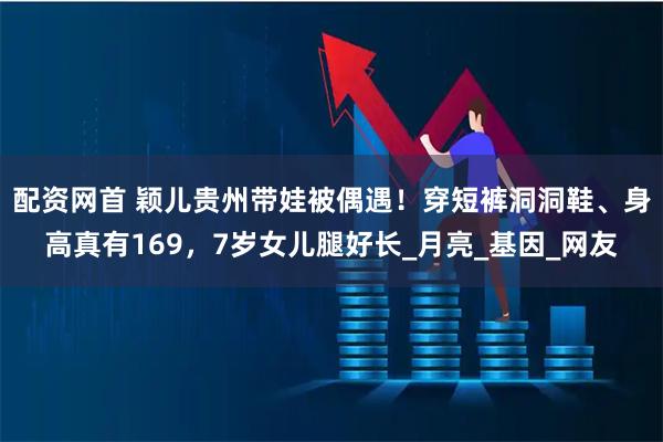 配资网首 颖儿贵州带娃被偶遇！穿短裤洞洞鞋、身高真有169，7岁女儿腿好长_月亮_基因_网友