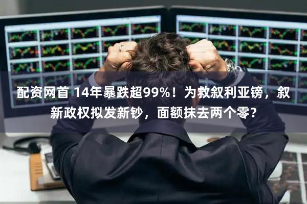 配资网首 14年暴跌超99%！为救叙利亚镑，叙新政权拟发新钞，面额抹去两个零？