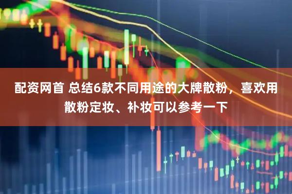配资网首 总结6款不同用途的大牌散粉，喜欢用散粉定妆、补妆可以参考一下