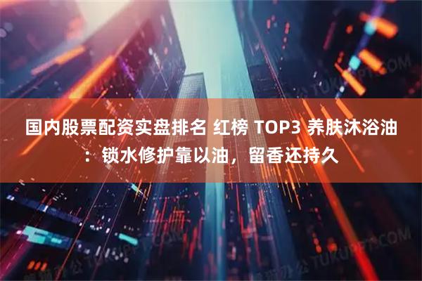 国内股票配资实盘排名 红榜 TOP3 养肤沐浴油：锁水修护靠以油，留香还持久