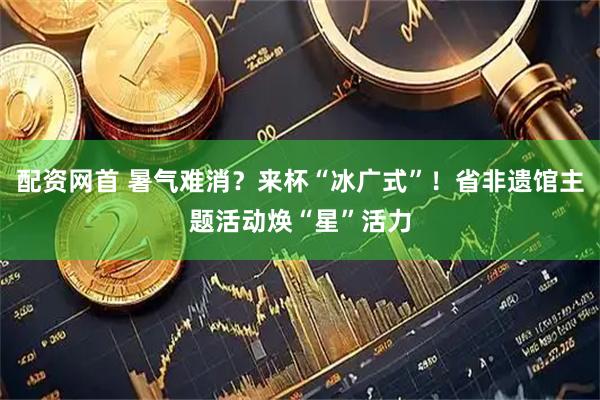 配资网首 暑气难消？来杯“冰广式”！省非遗馆主题活动焕“星”活力