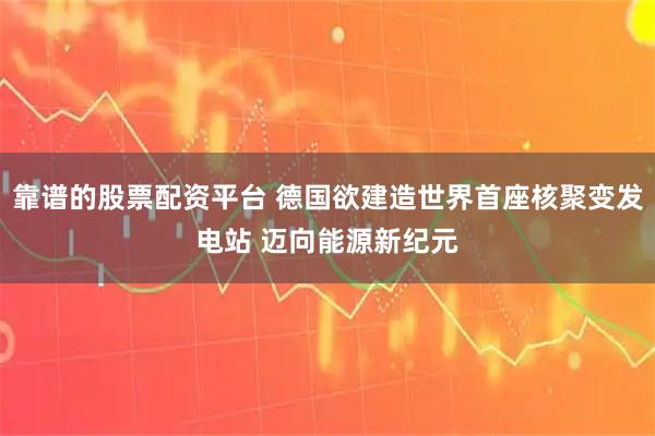 靠谱的股票配资平台 德国欲建造世界首座核聚变发电站 迈向能源新纪元