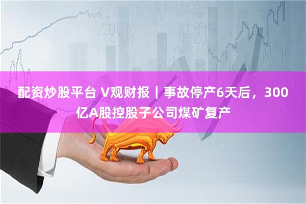配资炒股平台 V观财报｜事故停产6天后，300亿A股控股子公司煤矿复产