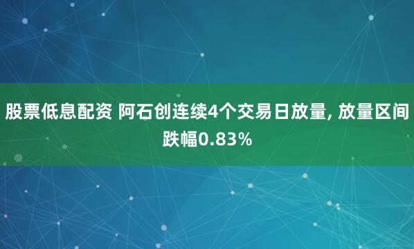 股票低息配资 阿石创连续4个交易日放量, 放量区间跌幅0.83%