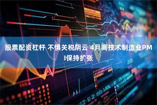 股票配资杠杆 不惧关税阴云 4月高技术制造业PMI保持扩张