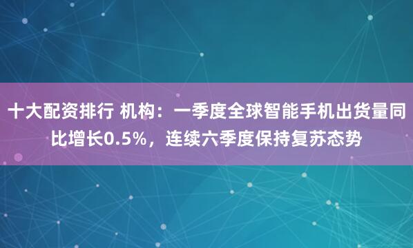 十大配资排行 机构：一季度全球智能手机出货量同比增长0.5%，连续六季度保持复苏态势