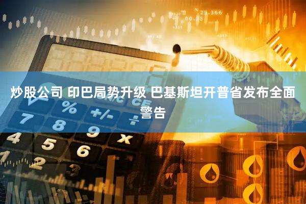 炒股公司 印巴局势升级 巴基斯坦开普省发布全面警告