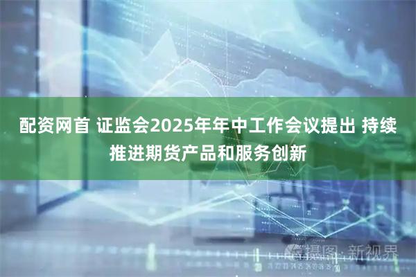 配资网首 证监会2025年年中工作会议提出 持续推进期货产品和服务创新