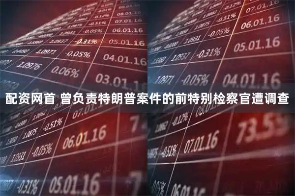 配资网首 曾负责特朗普案件的前特别检察官遭调查