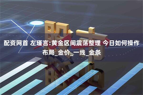 配资网首 左瑾言:黄金区间震荡整理 今日如何操作布局_金价_一线_金条