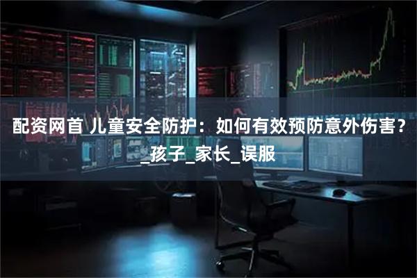 配资网首 儿童安全防护：如何有效预防意外伤害？_孩子_家长_误服