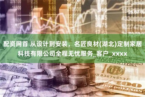 配资网首 从设计到安装，名匠良材(湖北)定制家居科技有限公司全程无忧服务_客户_xxxx