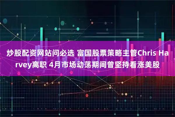 炒股配资网站问必选 富国股票策略主管Chris Harvey离职 4月市场动荡期间曾坚持看涨美股