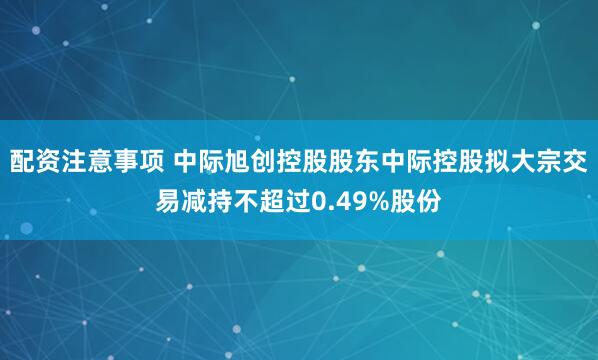 配资注意事项 中际旭创控股股东中际控股拟大宗交易减持不超过0.49%股份