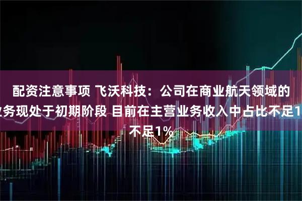 配资注意事项 飞沃科技：公司在商业航天领域的业务现处于初期阶段 目前在主营业务收入中占比不足1%