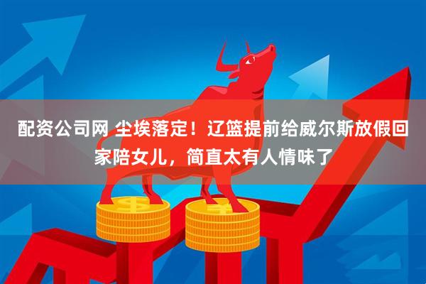 配资公司网 尘埃落定！辽篮提前给威尔斯放假回家陪女儿，简直太有人情味了